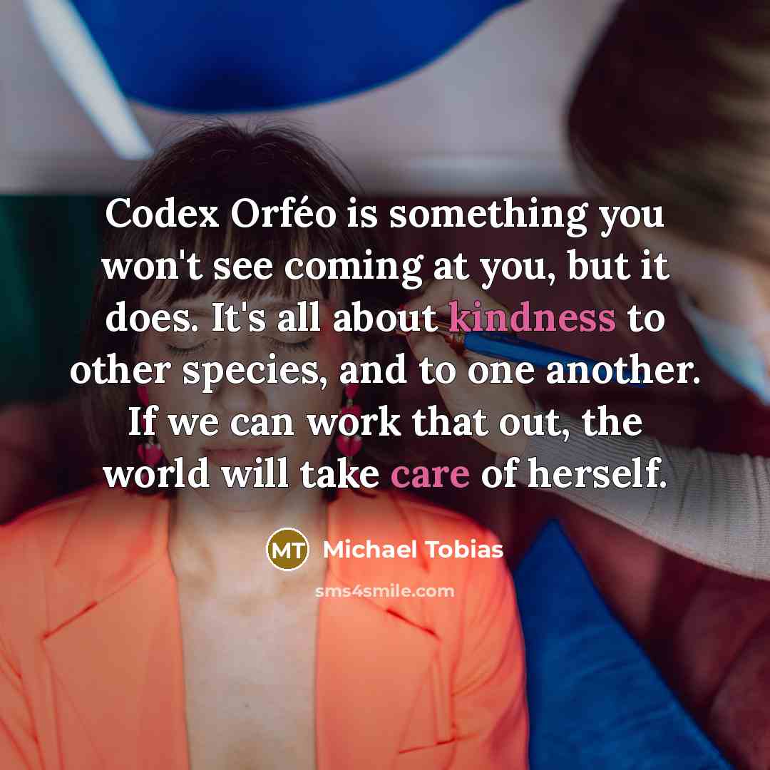 “Codex Orféo is something you won't see coming at you, but it does. It's all about kindness to other species, and to one another. If we can work that out, the world will take care of herself.” quote by Michael Tobias