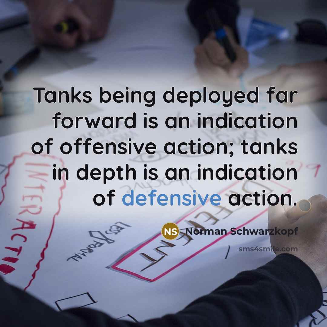 “Tanks being deployed far forward is an indication of offensive action; tanks in depth is an indication of defensive action.” quote by Norman Schwarzkopf