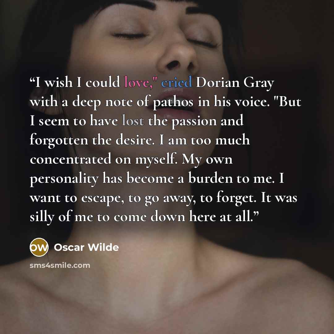 “I wish I could love," cried Dorian Gray with a deep note of pathos in his voice. "But I seem to have lost the passion and forgotten the desire. I am too much concentrated on myself. My own personality has become a burden to me. I want to escape, to go away, to forget. It was silly of me to come…” quote by Oscar Wilde