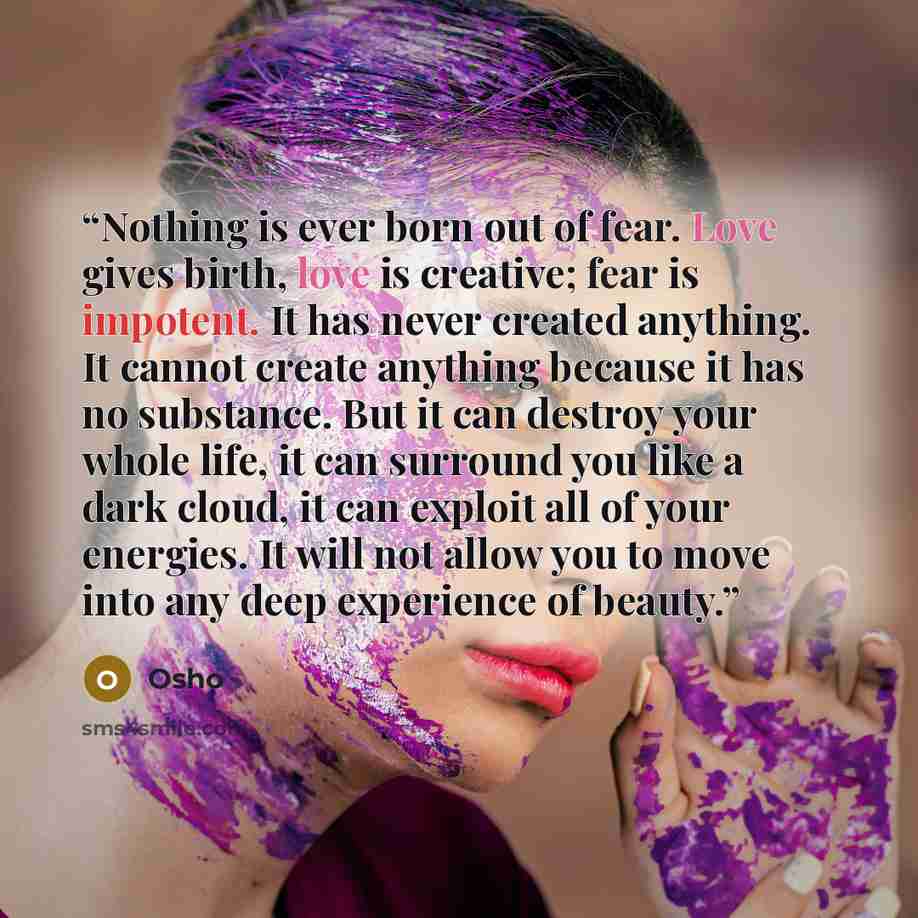 “Nothing is ever born out of fear. Love gives birth, love is creative; fear is impotent. It has never created anything. It cannot create anything because it has no substance. But it can destroy your whole life, it can surround you like a dark cloud, it can exploit all of your energies. It will not…” quote by Osho