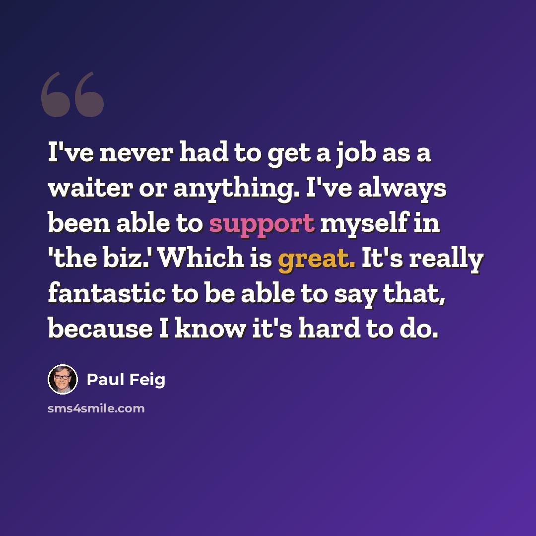 “I've never had to get a job as a waiter or anything. I've always been able to support myself in 'the biz.' Which is great. It's really fantastic to be able to say that, because I know it's hard to do.” quote by Paul Feig