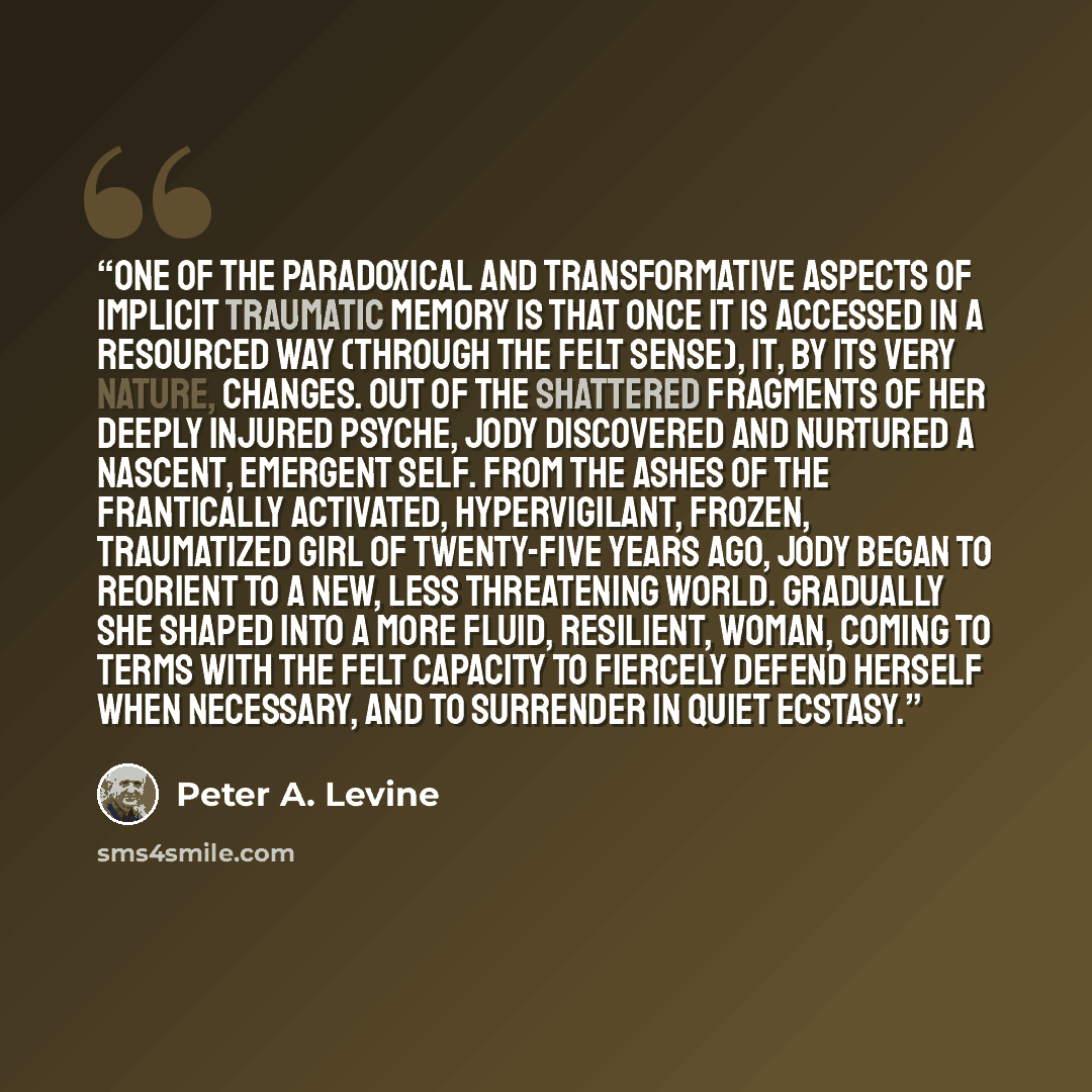 “One of the paradoxical and transformative aspects of implicit traumatic memory is that once it is accessed in a resourced way (through the felt sense), it, by its very nature, changes. Out of the shattered fragments of her deeply injured psyche, Jody discovered and nurtured a nascent, emergent…” quote by Peter A. Levine