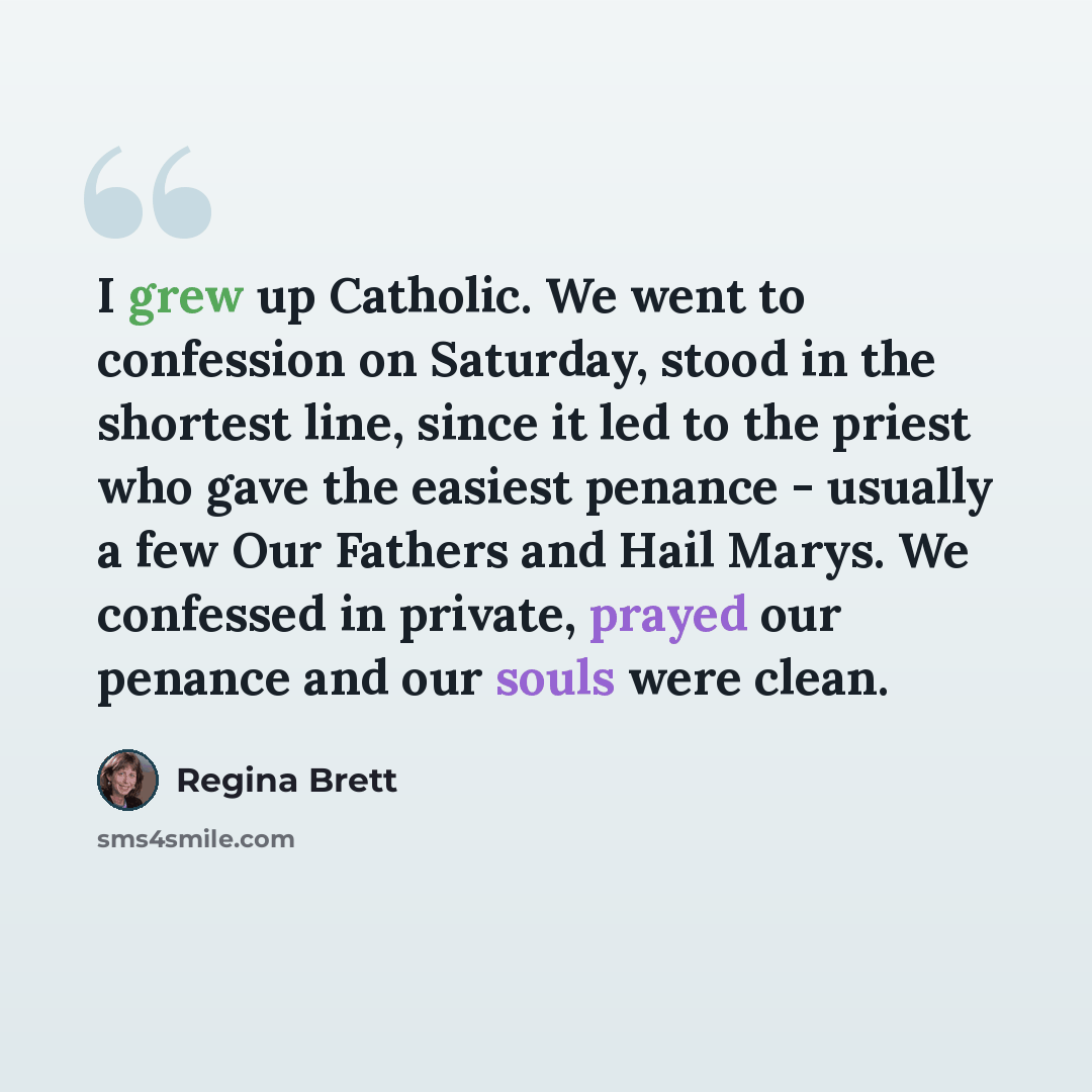 “I grew up Catholic. We went to confession on Saturday, stood in the shortest line, since it led to the priest who gave the easiest penance - usually a few Our Fathers and Hail Marys. We confessed in private, prayed our penance and our souls were clean.” quote by Regina Brett