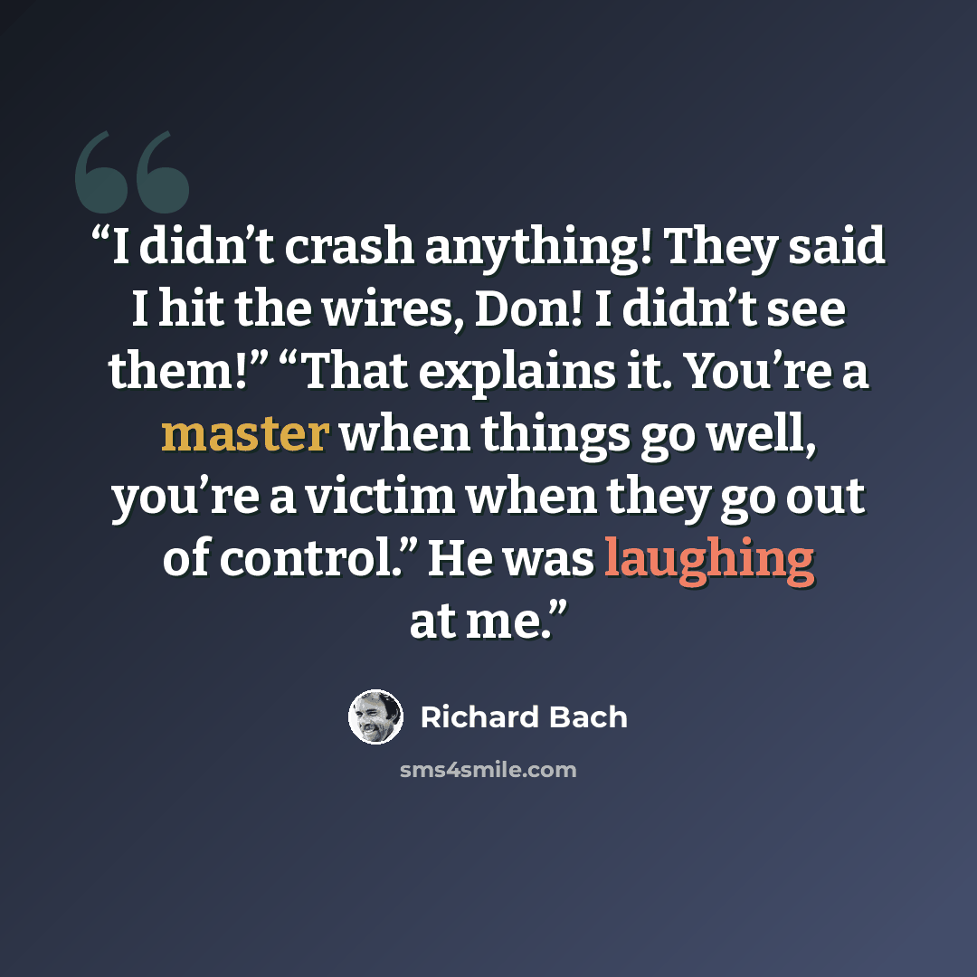 “I didn’t crash anything! They said I hit the wires, Don! I didn’t see them!” “That explains it. You’re a master when things go well, you’re a victim when they go out of control.” He was laughing at me.” quote by Richard Bach