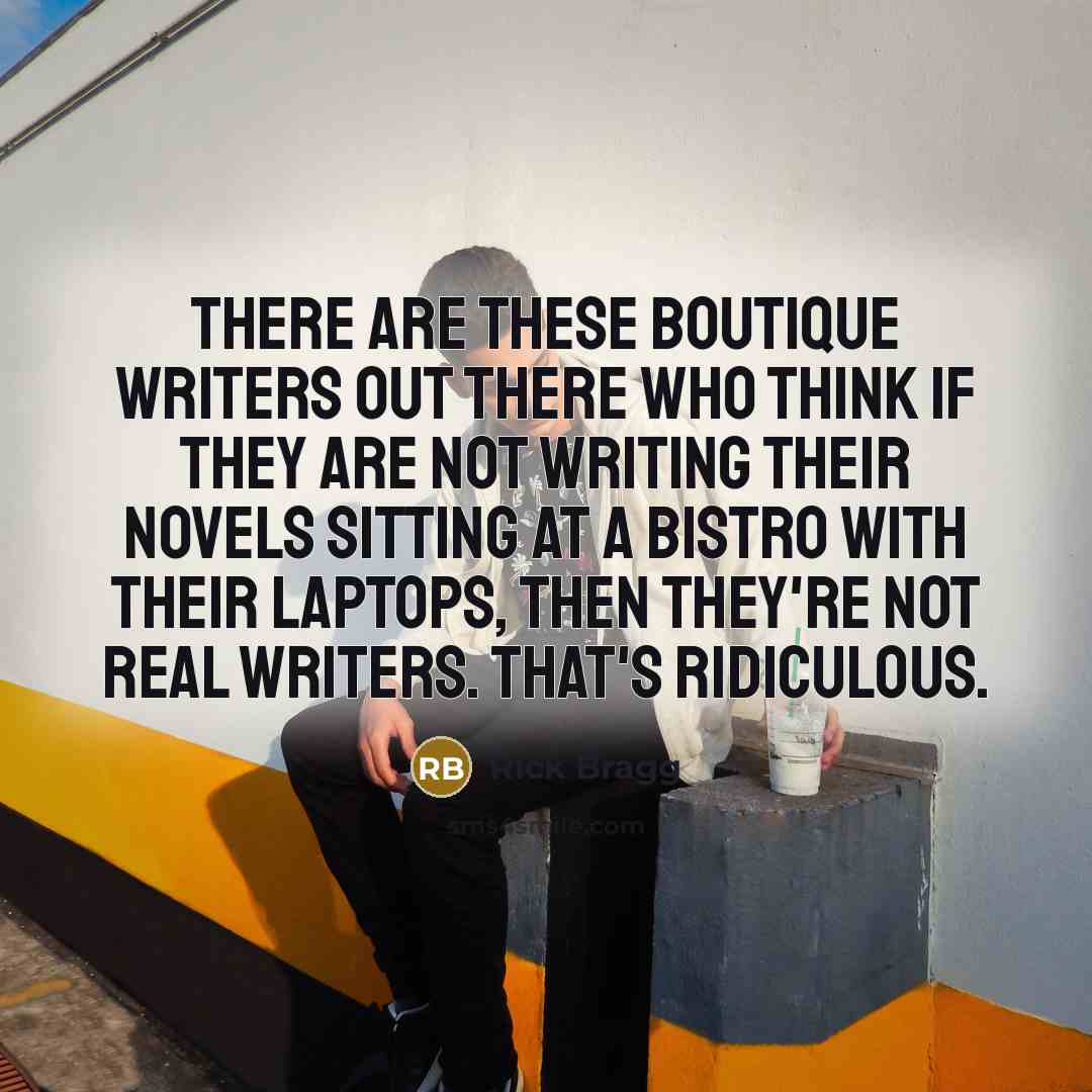 “There are these boutique writers out there who think if they are not writing their novels sitting at a bistro with their laptops, then they're not real writers. That's ridiculous.” quote by Rick Bragg