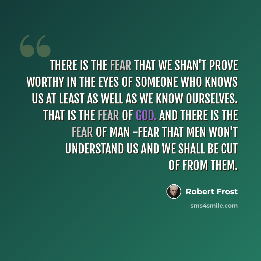 “There is the fear that we shan't prove worthy in the eyes of someone who knows us at least as well as we know ourselves. That is the fear of God. And there is the fear of Man -fear that men won't understand us and we shall be cut of from them.” quote by Robert Frost