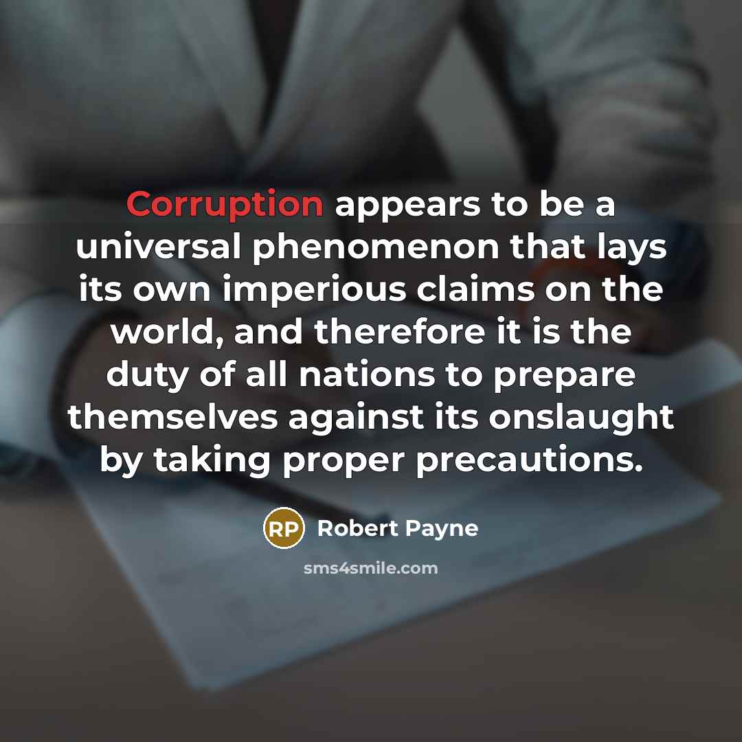 “Corruption appears to be a universal phenomenon that lays its own imperious claims on the world, and therefore it is the duty of all nations to prepare themselves against its onslaught by taking proper precautions.” quote by Robert Payne