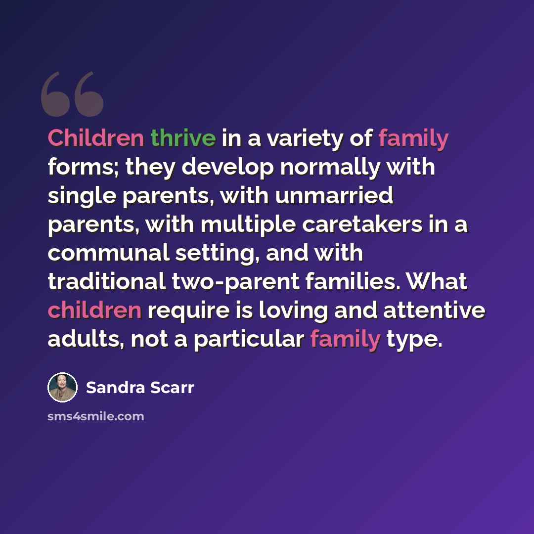 “Children thrive in a variety of family forms; they develop normally with single parents, with unmarried parents, with multiple caretakers in a communal setting, and with traditional two-parent families. What children require is loving and attentive adults, not a particular family type.” quote by Sandra Scarr