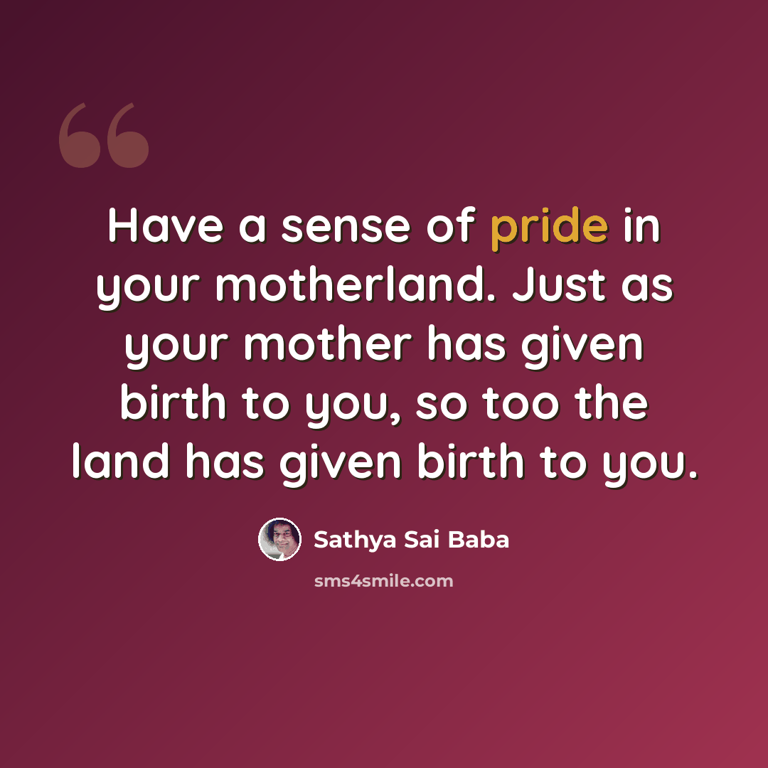 “Have a sense of pride in your motherland. Just as your mother has given birth to you, so too the land has given birth to you.” quote by Sathya Sai Baba