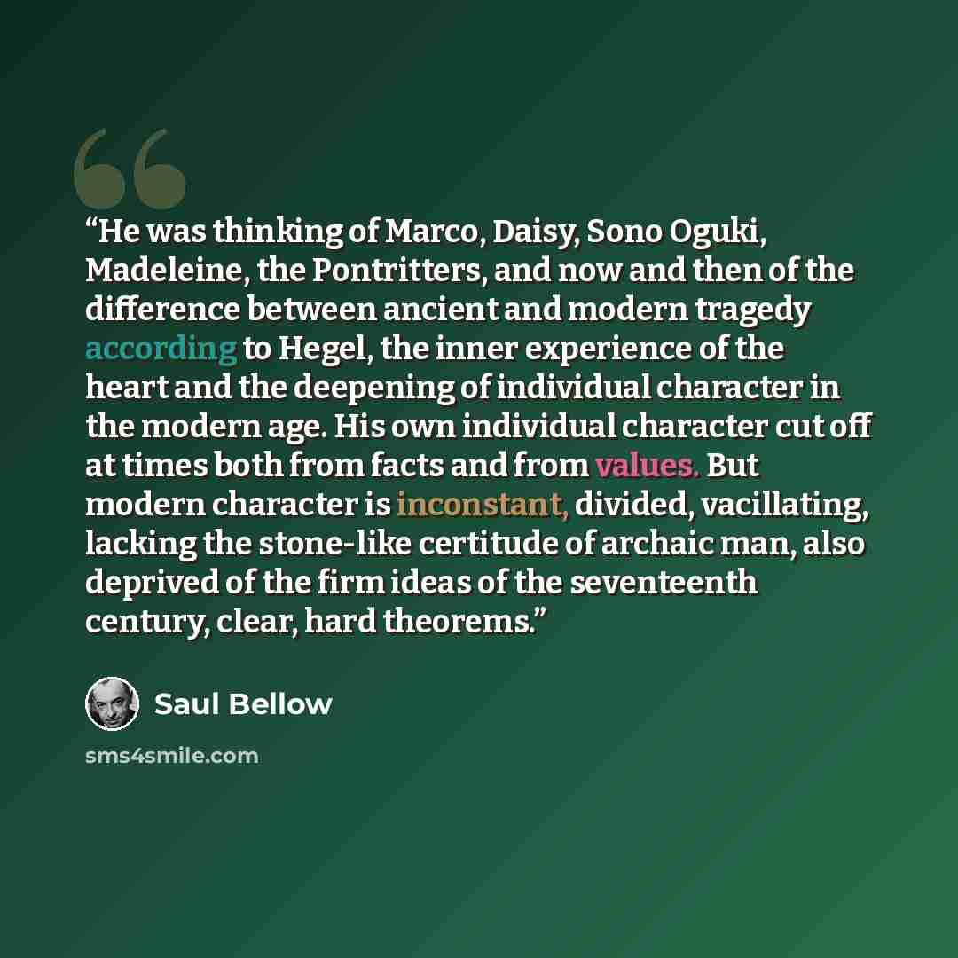 “He was thinking of Marco, Daisy, Sono Oguki, Madeleine, the Pontritters, and now and then of the difference between ancient and modern tragedy according to Hegel, the inner experience of the heart and the deepening of individual character in the modern age. His own individual character cut off at…” quote by Saul Bellow