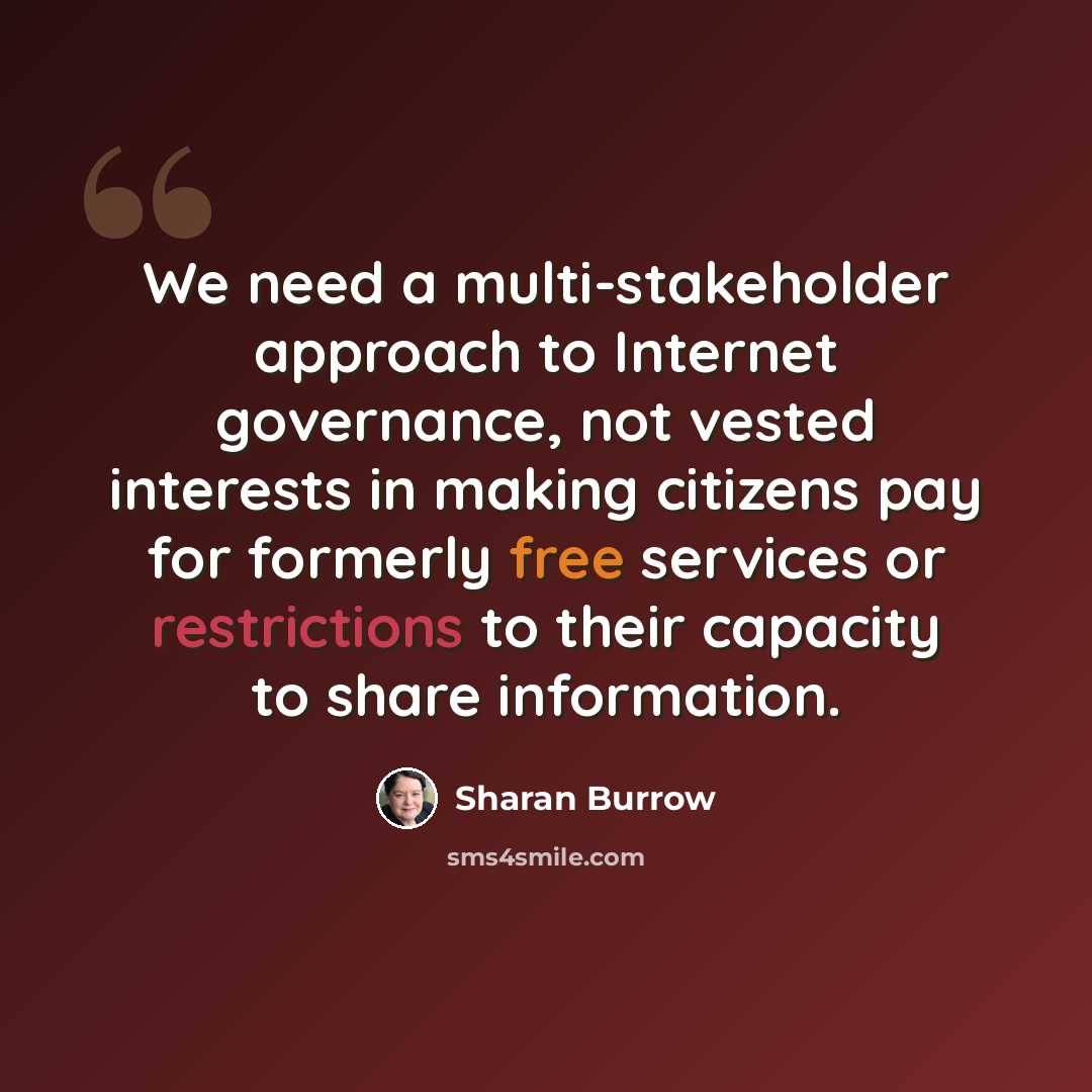 “We need a multi-stakeholder approach to Internet governance, not vested interests in making citizens pay for formerly free services or restrictions to their capacity to share information.” quote by Sharan Burrow