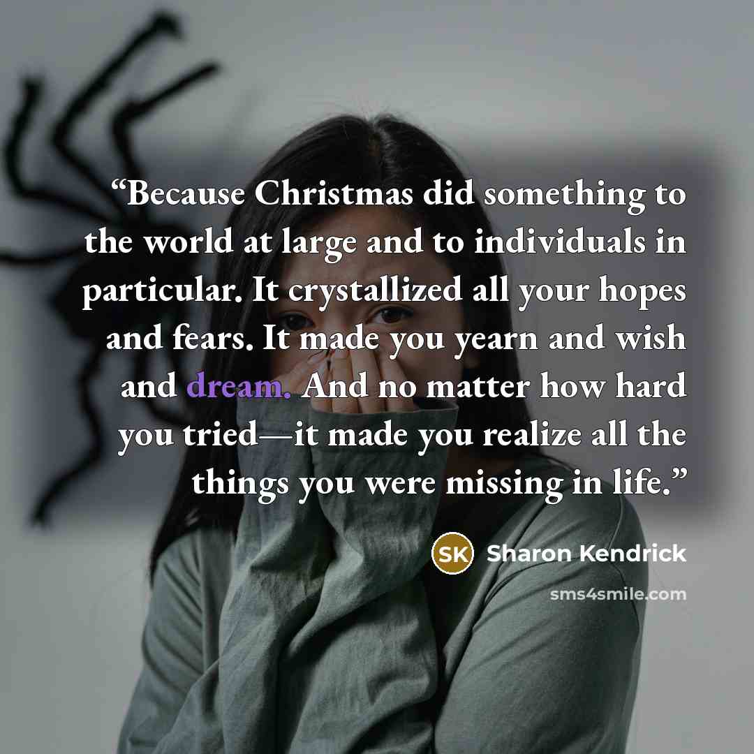 “Because Christmas did something to the world at large and to individuals in particular. It crystallized all your hopes and fears. It made you yearn and wish and dream. And no matter how hard you tried—it made you realize all the things you were missing in life.” quote by Sharon Kendrick