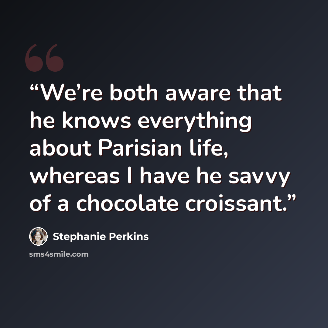 “We’re both aware that he knows everything about Parisian life, whereas I have he savvy of a chocolate croissant.” quote by Stephanie Perkins