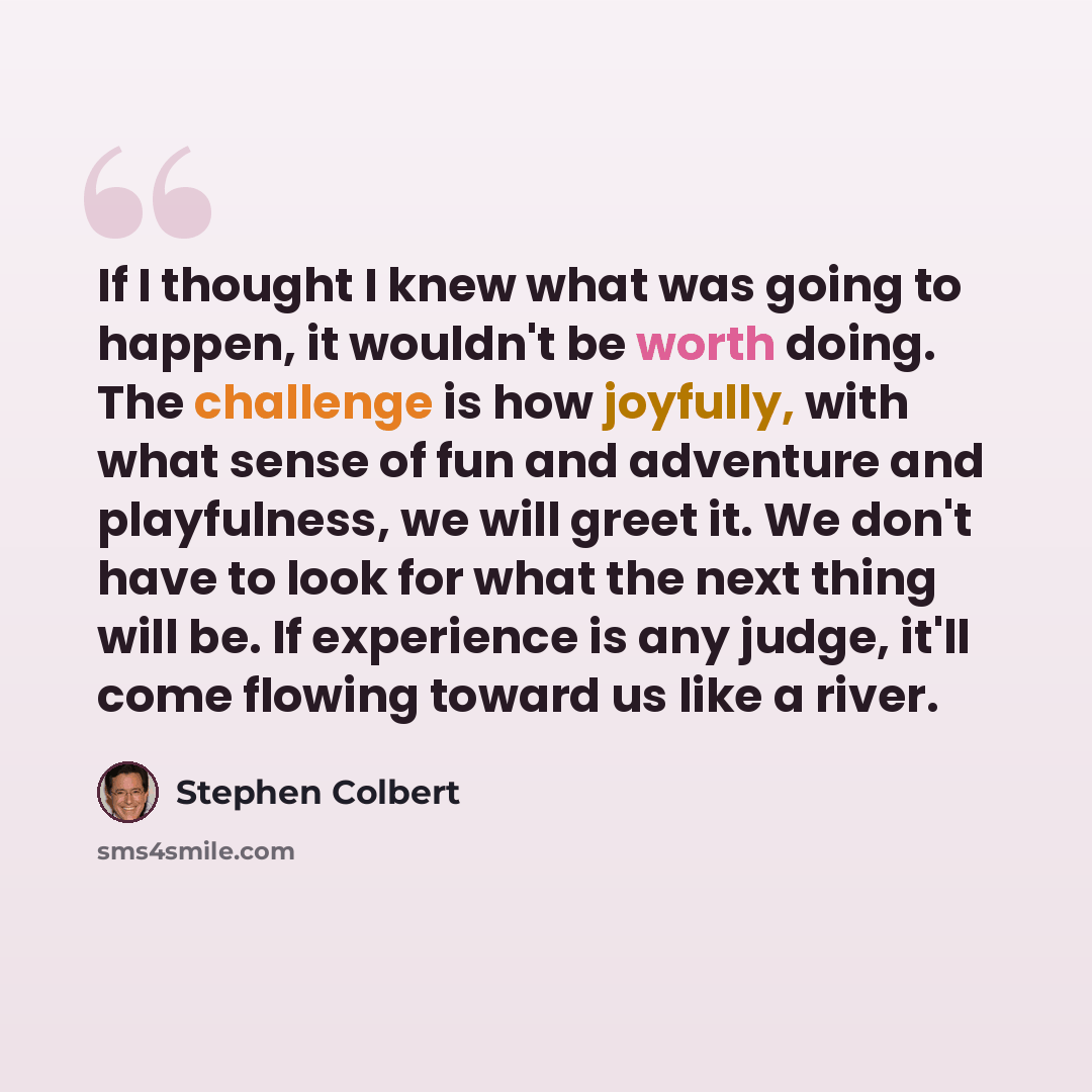 “If I thought I knew what was going to happen, it wouldn't be worth doing. The challenge is how joyfully, with what sense of fun and adventure and playfulness, we will greet it. We don't have to look for what the next thing will be. If experience is any judge, it'll come flowing toward us like a…” quote by Stephen Colbert