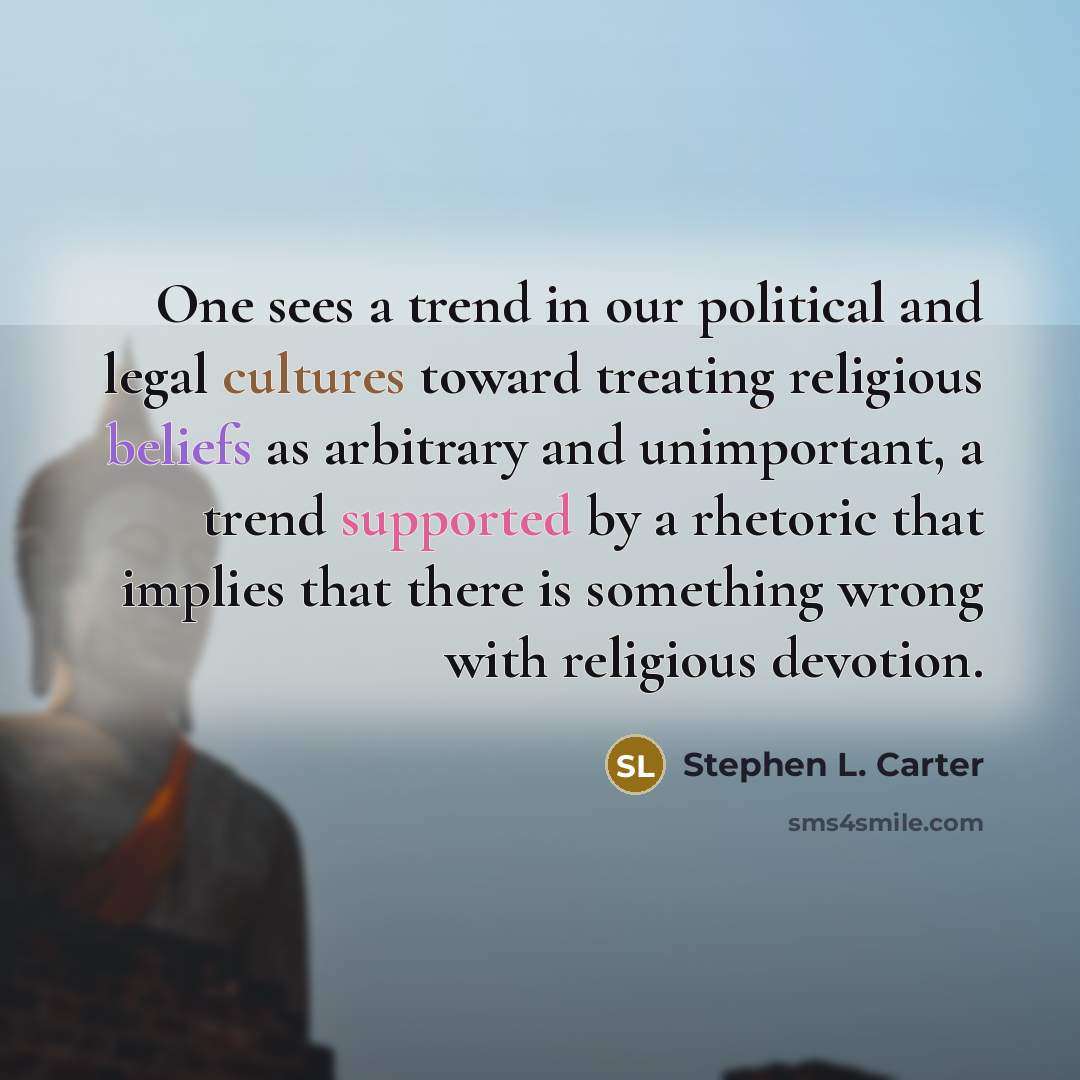 “One sees a trend in our political and legal cultures toward treating religious beliefs as arbitrary and unimportant, a trend supported by a rhetoric that implies that there is something wrong with religious devotion.” quote by Stephen L. Carter