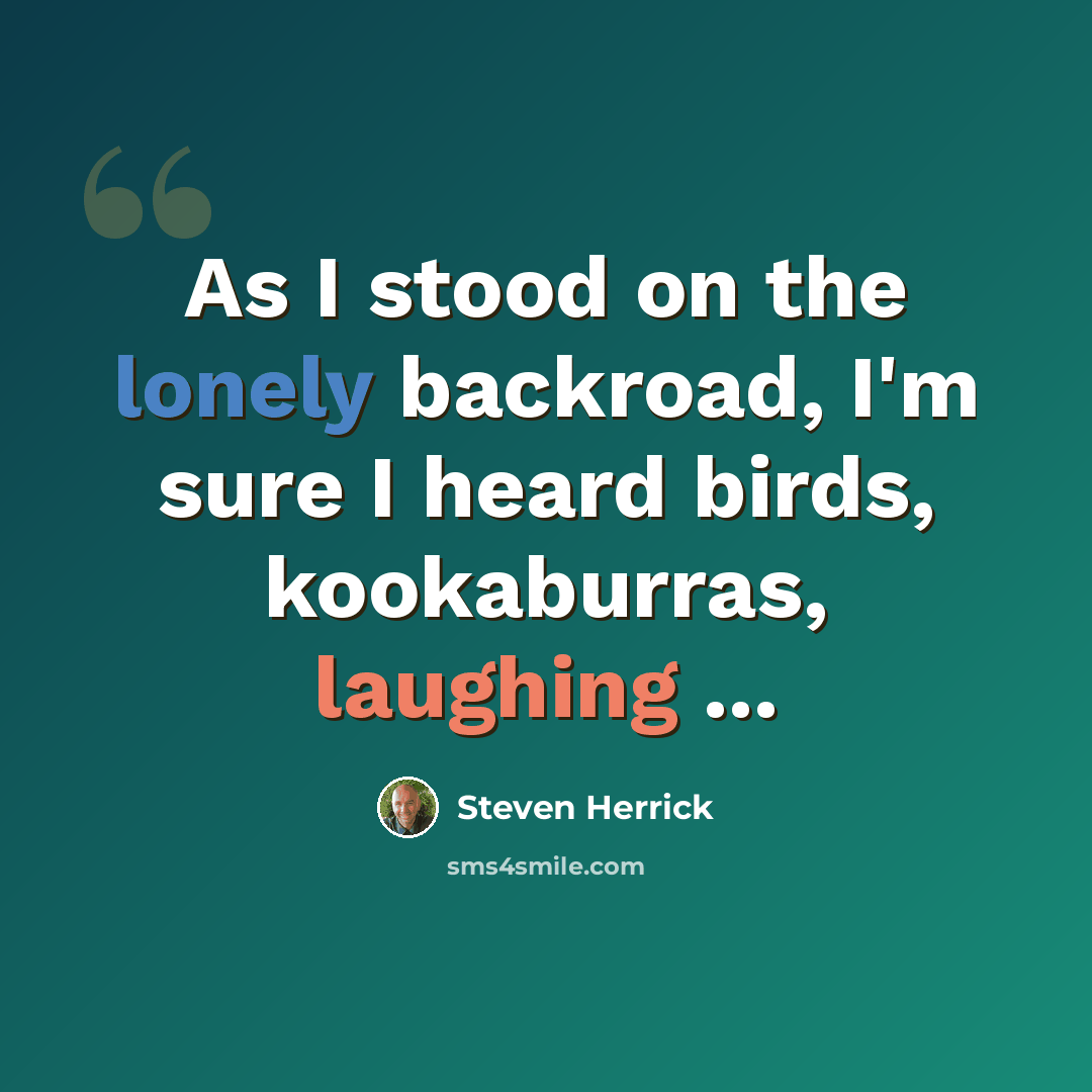“As I stood on the lonely backroad, I'm sure I heard birds, kookaburras, laughing ...” quote by Steven Herrick