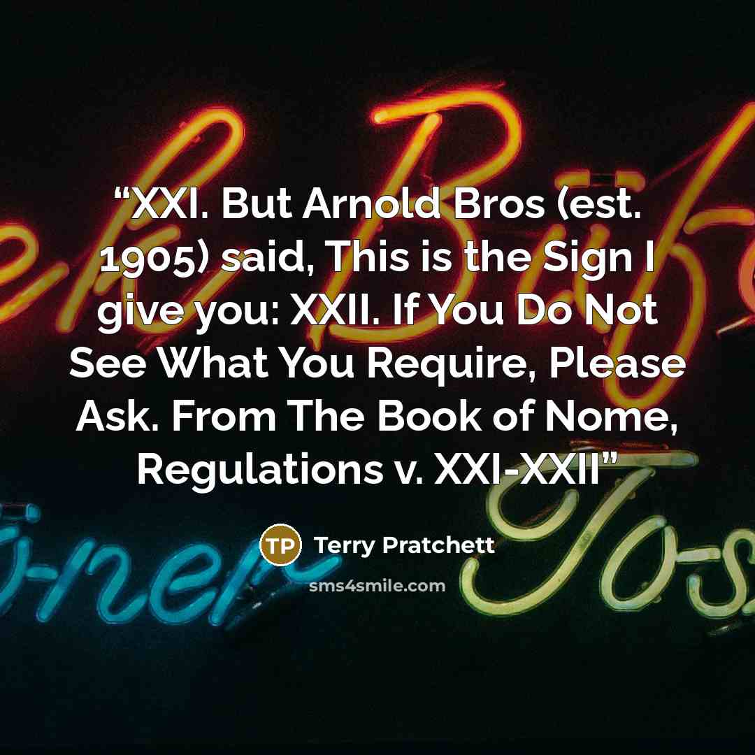 “XXI. But Arnold Bros (est. 1905) said, This is the Sign I give you: XXII. If You Do Not See What You Require, Please Ask. From The Book of Nome, Regulations v. XXI-XXII” quote by Terry Pratchett