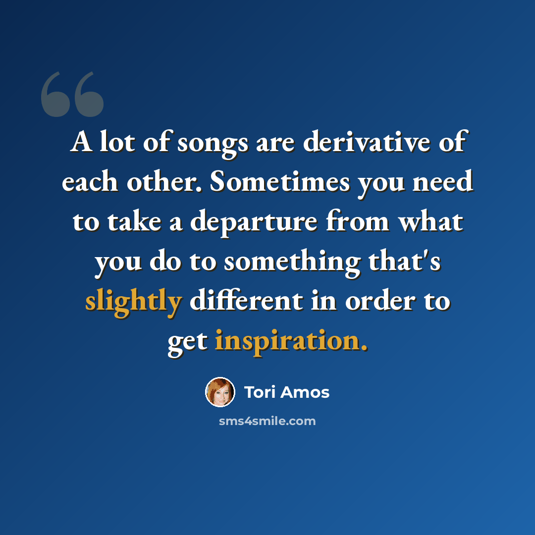 “A lot of songs are derivative of each other. Sometimes you need to take a departure from what you do to something that's slightly different in order to get inspiration.” quote by Tori Amos