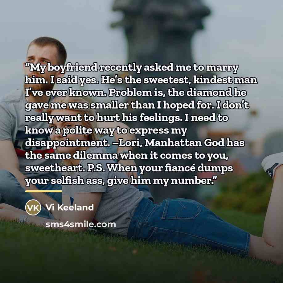 “My boyfriend recently asked me to marry him. I said yes. He’s the sweetest, kindest man I’ve ever known. Problem is, the diamond he gave me was smaller than I hoped for. I don’t really want to hurt his feelings. I need to know a polite way to express my disappointment. –Lori, Manhattan God has the…” quote by Vi Keeland