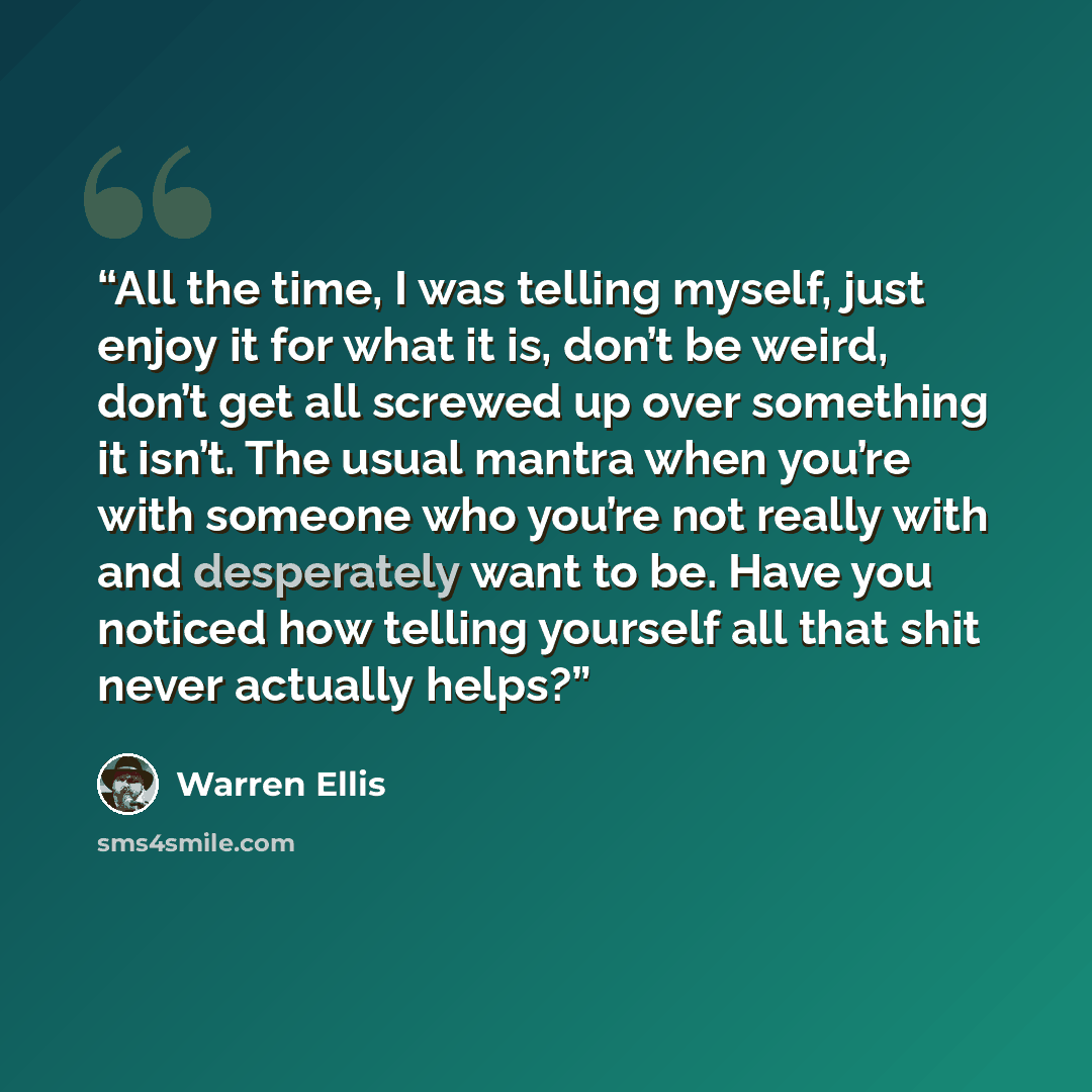 “All the time, I was telling myself, just enjoy it for what it is, don’t be weird, don’t get all screwed up over something it isn’t. The usual mantra when you’re with someone who you’re not really with and desperately want to be. Have you noticed how telling yourself all that shit never actually…” quote by Warren Ellis