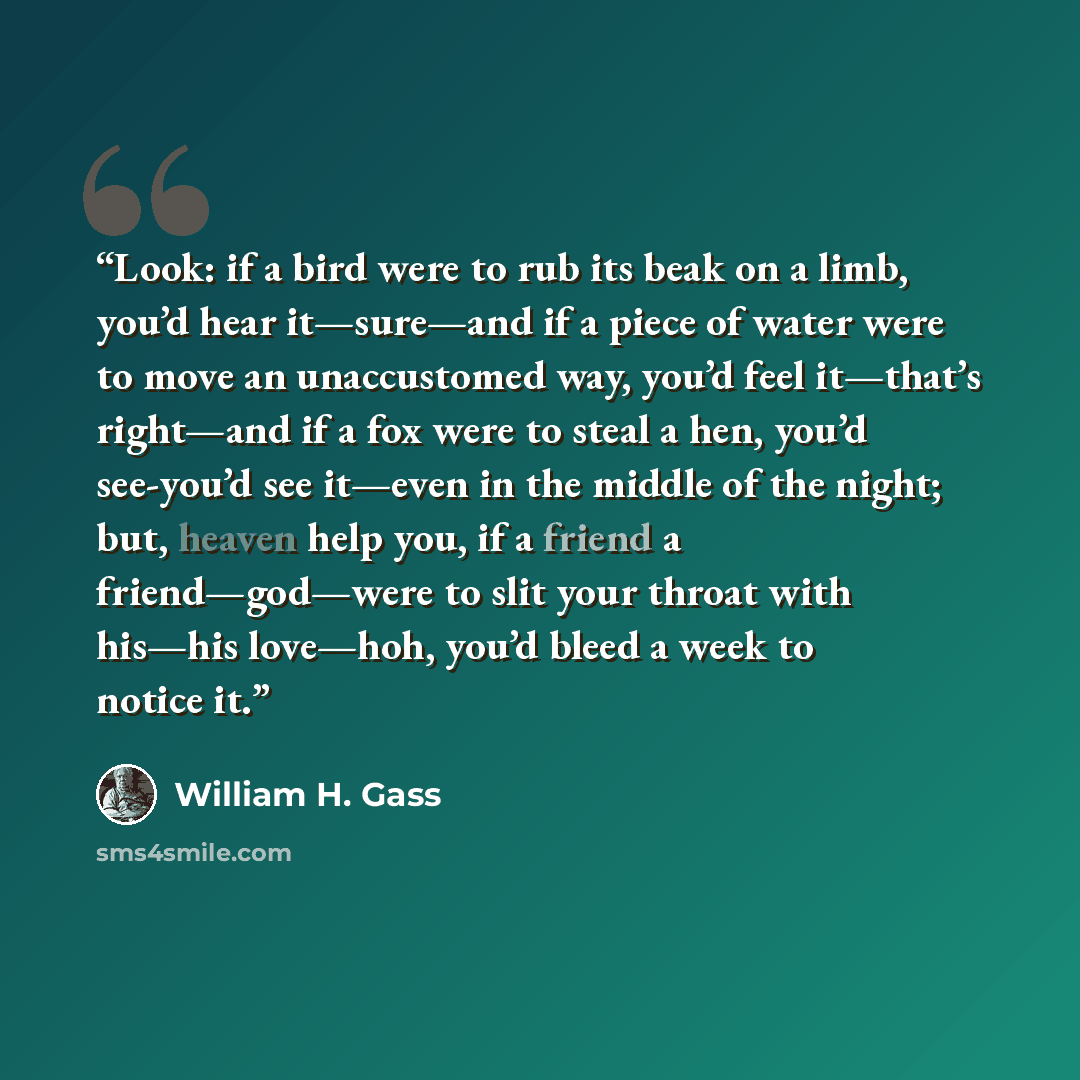 “Look: if a bird were to rub its beak on a limb, you’d hear it—sure—and if a piece of water were to move an unaccustomed way, you’d feel it—that’s right—and if a fox were to steal a hen, you’d see-you’d see it—even in the middle of the night; but, heaven help you, if a friend a friend—god—were to…” quote by William H. Gass