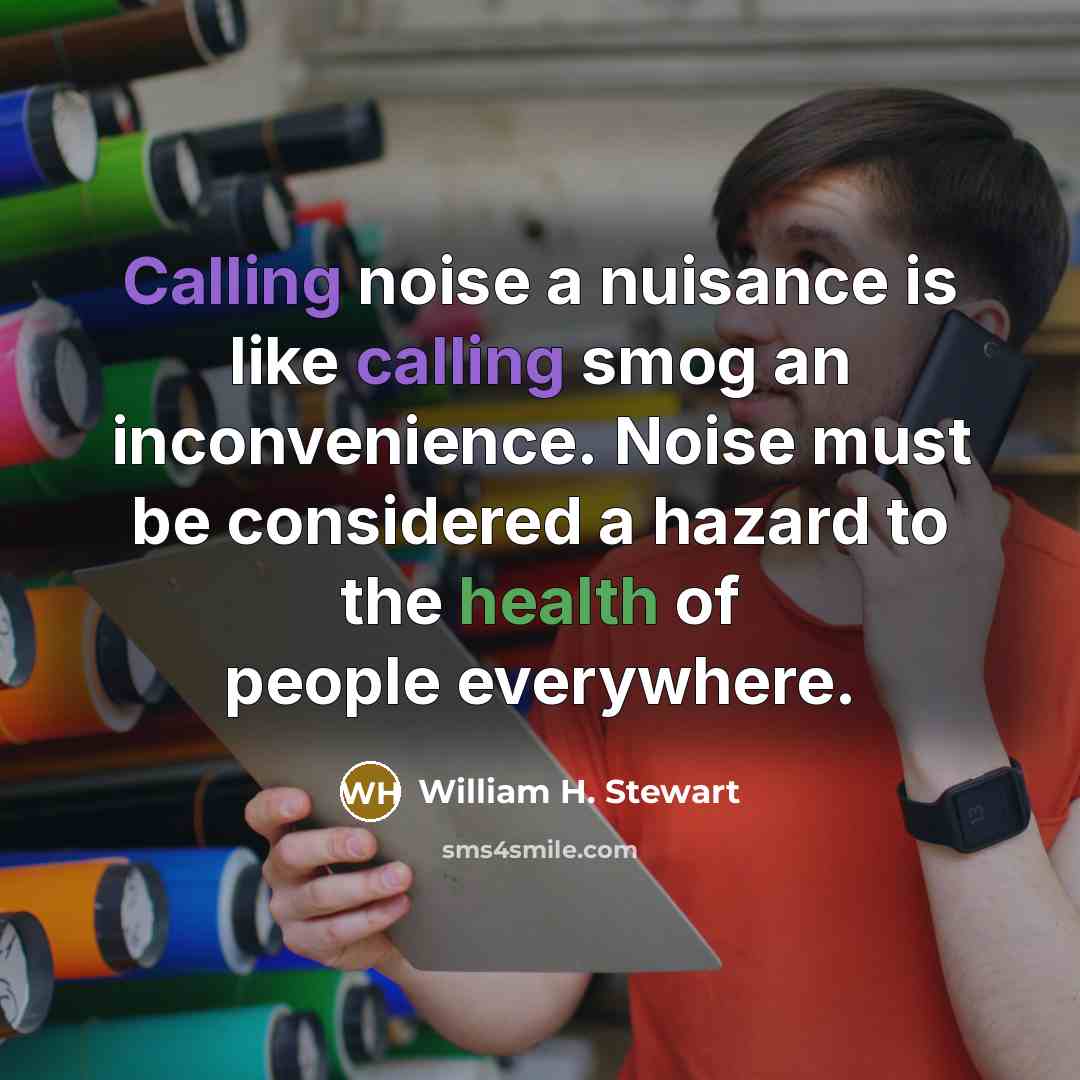 “Calling noise a nuisance is like calling smog an inconvenience. Noise must be considered a hazard to the health of people everywhere.” quote by William H. Stewart