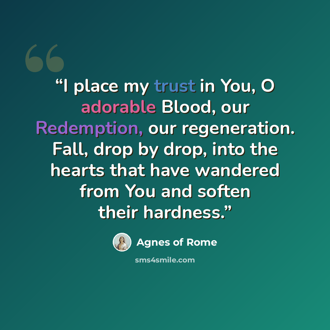 “I place my trust in You, O adorable Blood, our Redemption, our regeneration. Fall, drop by drop, into the hearts that have wandered from You and soften their hardness.” quote by Agnes of Rome