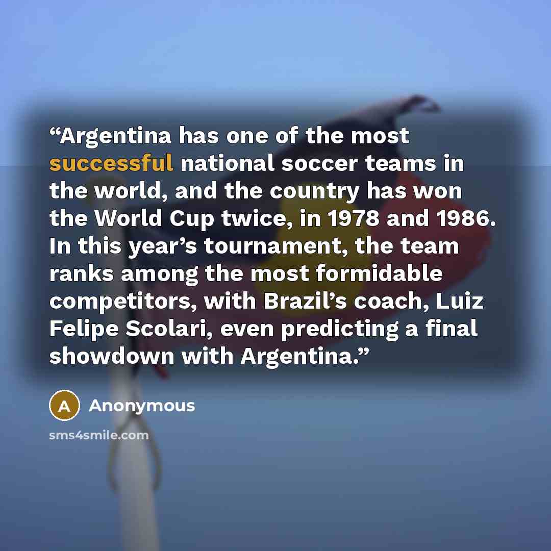 “Argentina has one of the most successful national soccer teams in the world, and the country has won the World Cup twice, in 1978 and 1986. In this year’s tournament, the team ranks among the most formidable competitors, with Brazil’s coach, Luiz Felipe Scolari, even predicting a final showdown…” quote by Anonymous