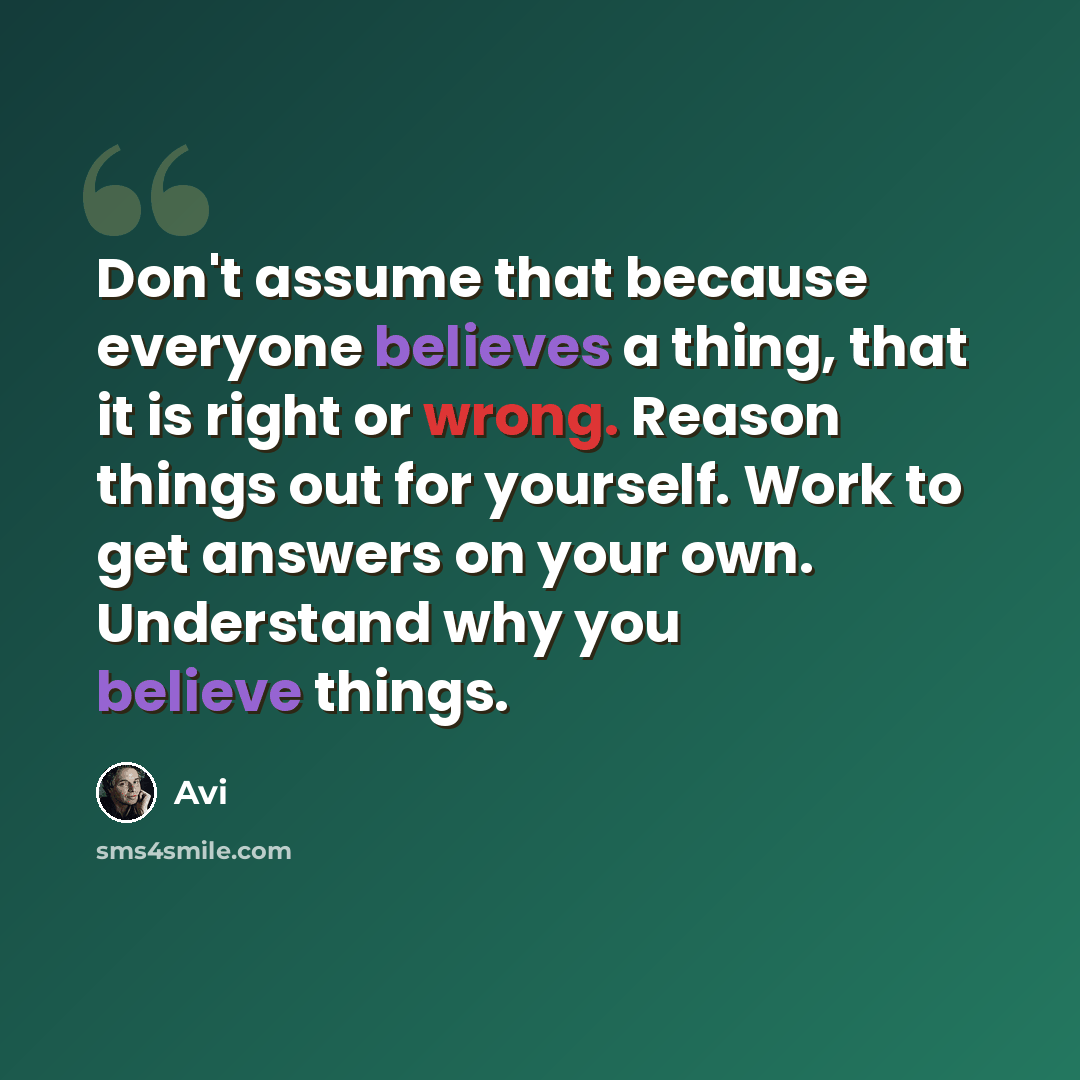 “Don't assume that because everyone believes a thing, that it is right or wrong. Reason things out for yourself. Work to get answers on your own. Understand why you believe things.” quote by Avi