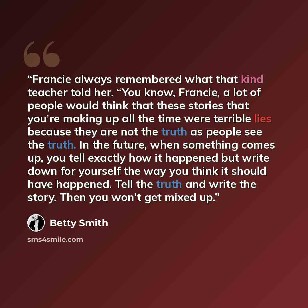 “Francie always remembered what that kind teacher told her. “You know, Francie, a lot of people would think that these stories that you’re making up all the time were terrible lies because they are not the truth as people see the truth. In the future, when something comes up, you tell exactly how…” quote by Betty Smith