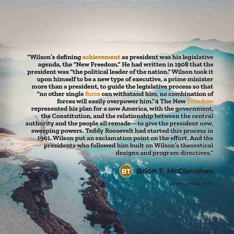 “Wilson’s defining achievement as president was his legislative agenda, the “New Freedom.” He had written in 1908 that the president was “the political leader of the nation.” Wilson took it upon himself to be a new type of executive, a prime minister more than a president, to guide the legislative…” quote by Brion T. McClanahan