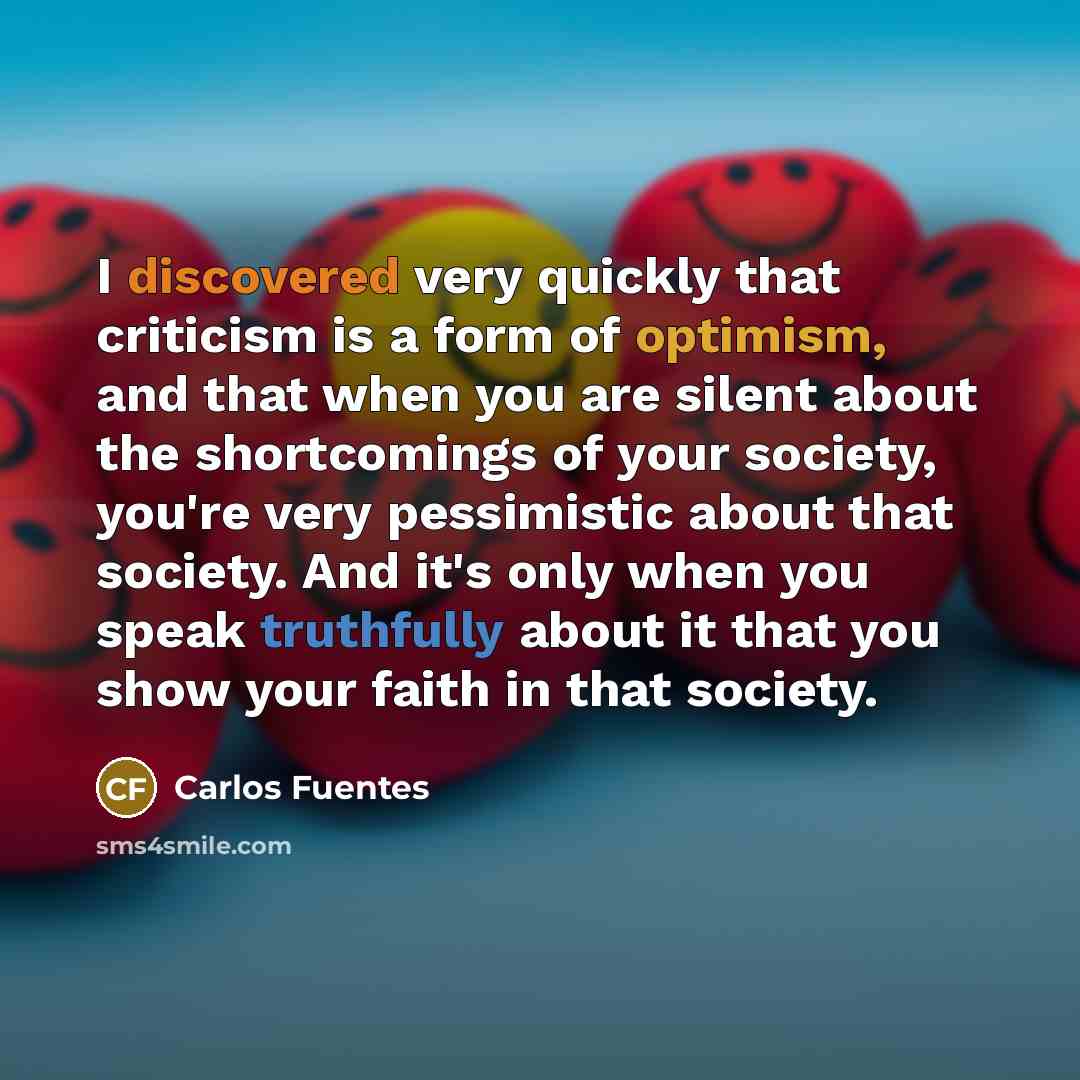 “I discovered very quickly that criticism is a form of optimism, and that when you are silent about the shortcomings of your society, you're very pessimistic about that society. And it's only when you speak truthfully about it that you show your faith in that society.” quote by Carlos Fuentes