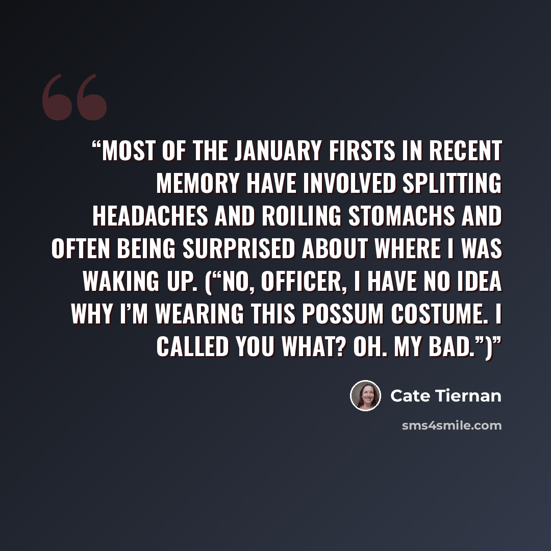 “Most of the January firsts in recent memory have involved splitting headaches and roiling stomachs and often being surprised about where I was waking up. (“No, Officer, I have no idea why I’m wearing this possum costume. I called you what? Oh. My bad.”)” quote by Cate Tiernan