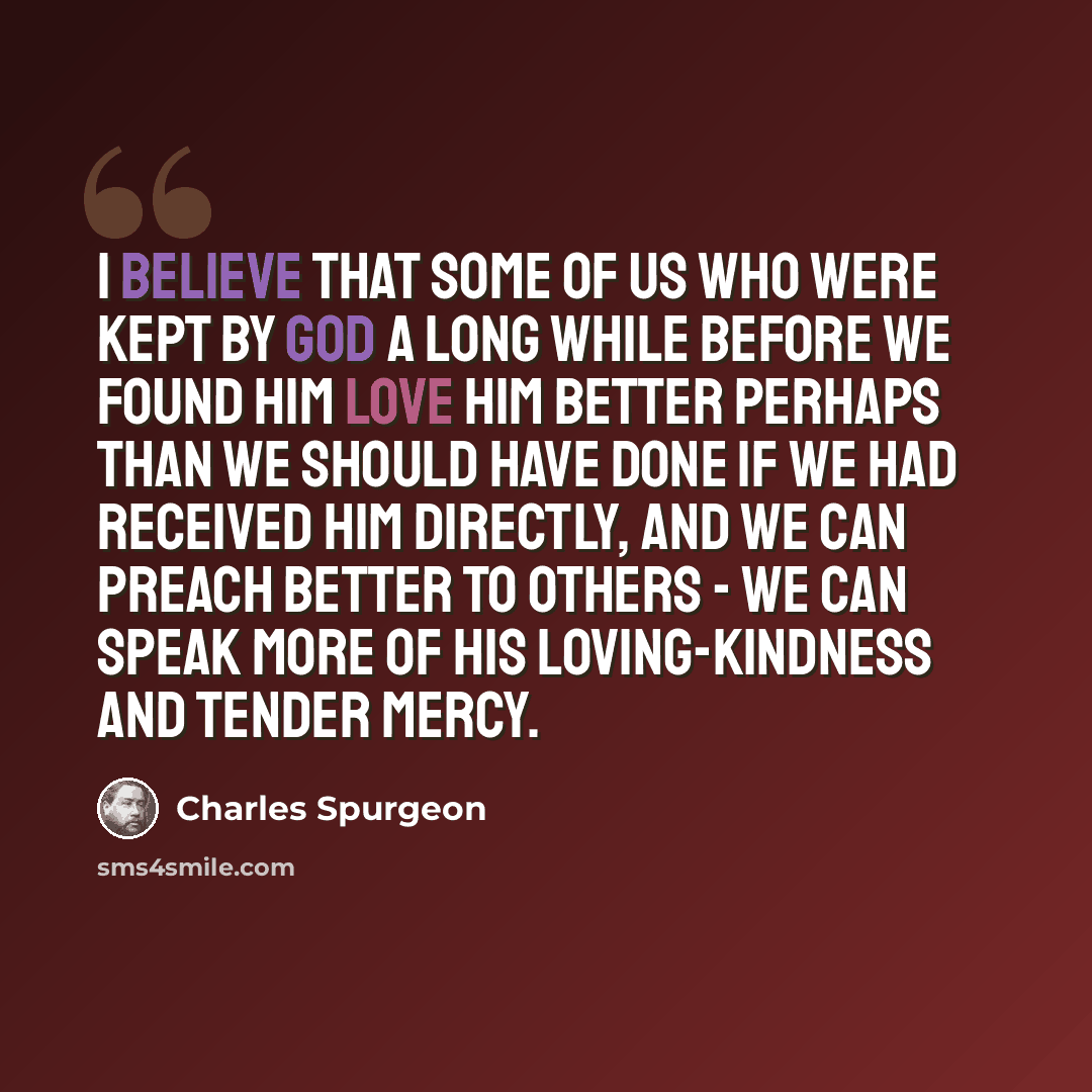 “I believe that some of us who were kept by God a long while before we found Him love Him better perhaps than we should have done if we had received Him directly, and we can preach better to others - we can speak more of His loving-kindness and tender mercy.” quote by Charles Spurgeon