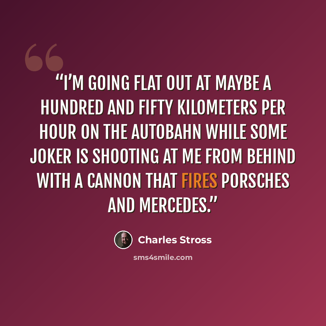 “I’m going flat out at maybe a hundred and fifty kilometers per hour on the autobahn while some joker is shooting at me from behind with a cannon that fires Porsches and Mercedes.” quote by Charles Stross