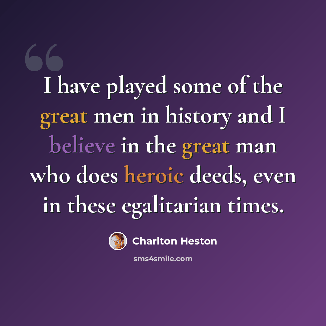 “I have played some of the great men in history and I believe in the great man who does heroic deeds, even in these egalitarian times.” quote by Charlton Heston