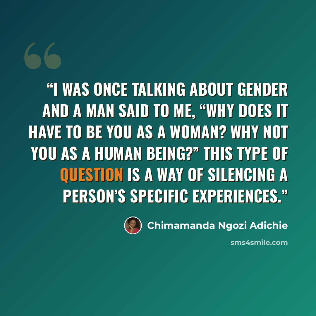 “I was once talking about gender and a man said to me, “Why does it have to be you as a woman? Why not you as a human being?” This type of question is a way of silencing a person’s specific experiences.” quote by Chimamanda Ngozi Adichie