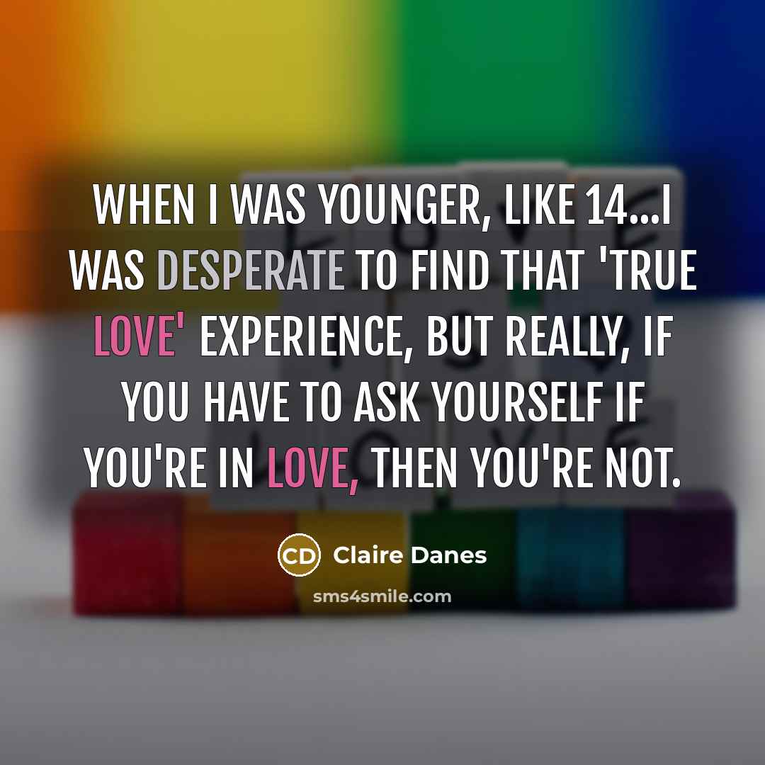“When I was younger, like 14...I was desperate to find that 'true love' experience, but really, if you have to ask yourself if you're in love, then you're not.” quote by Claire Danes