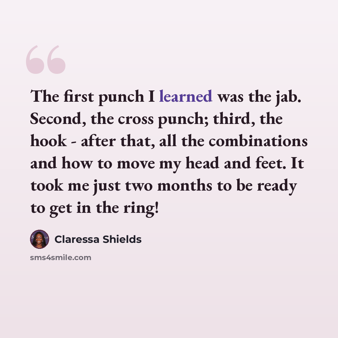 “The first punch I learned was the jab. Second, the cross punch; third, the hook - after that, all the combinations and how to move my head and feet. It took me just two months to be ready to get in the ring!” quote by Claressa Shields