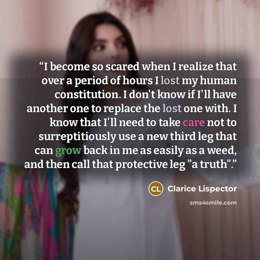 “I become so scared when I realize that over a period of hours I lost my human constitution. I don't know if I'll have another one to replace the lost one with. I know that I'll need to take care not to surreptitiously use a new third leg that can grow back in me as easily as a weed, and then call…” quote by Clarice Lispector