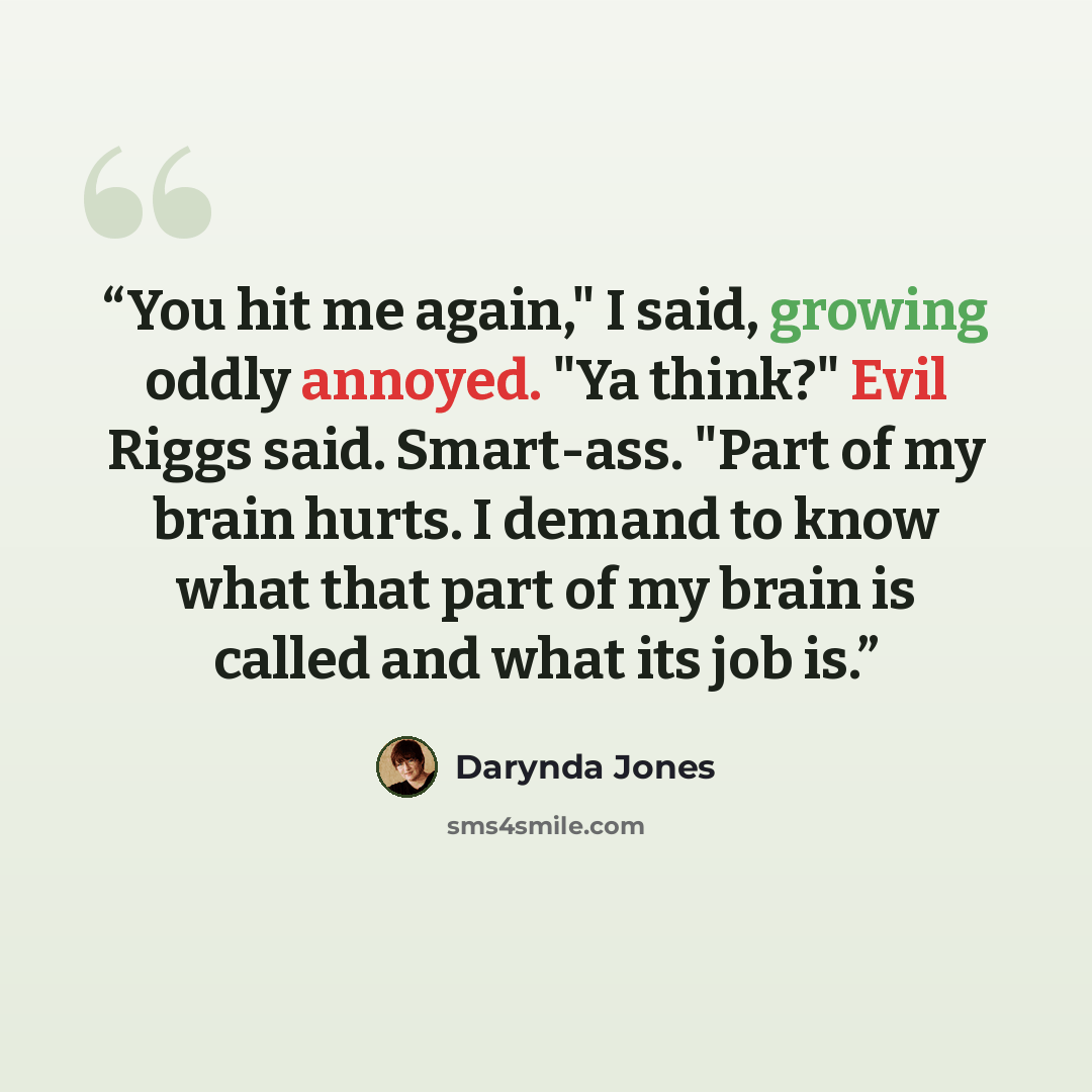 “You hit me again," I said, growing oddly annoyed. "Ya think?" Evil Riggs said. Smart-ass. "Part of my brain hurts. I demand to know what that part of my brain is called and what its job is.” quote by Darynda Jones