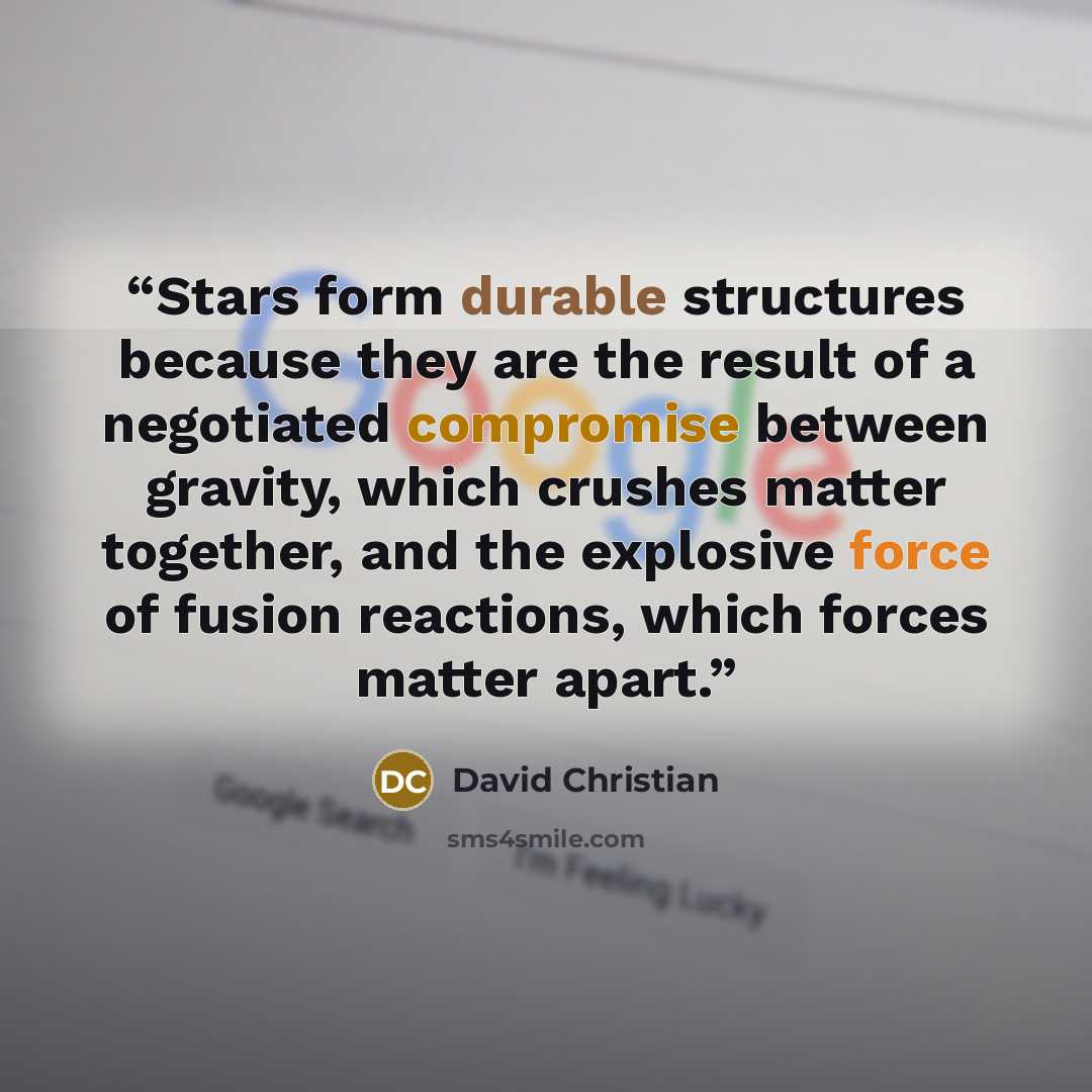 “Stars form durable structures because they are the result of a negotiated compromise between gravity, which crushes matter together, and the explosive force of fusion reactions, which forces matter apart.” quote by David Christian