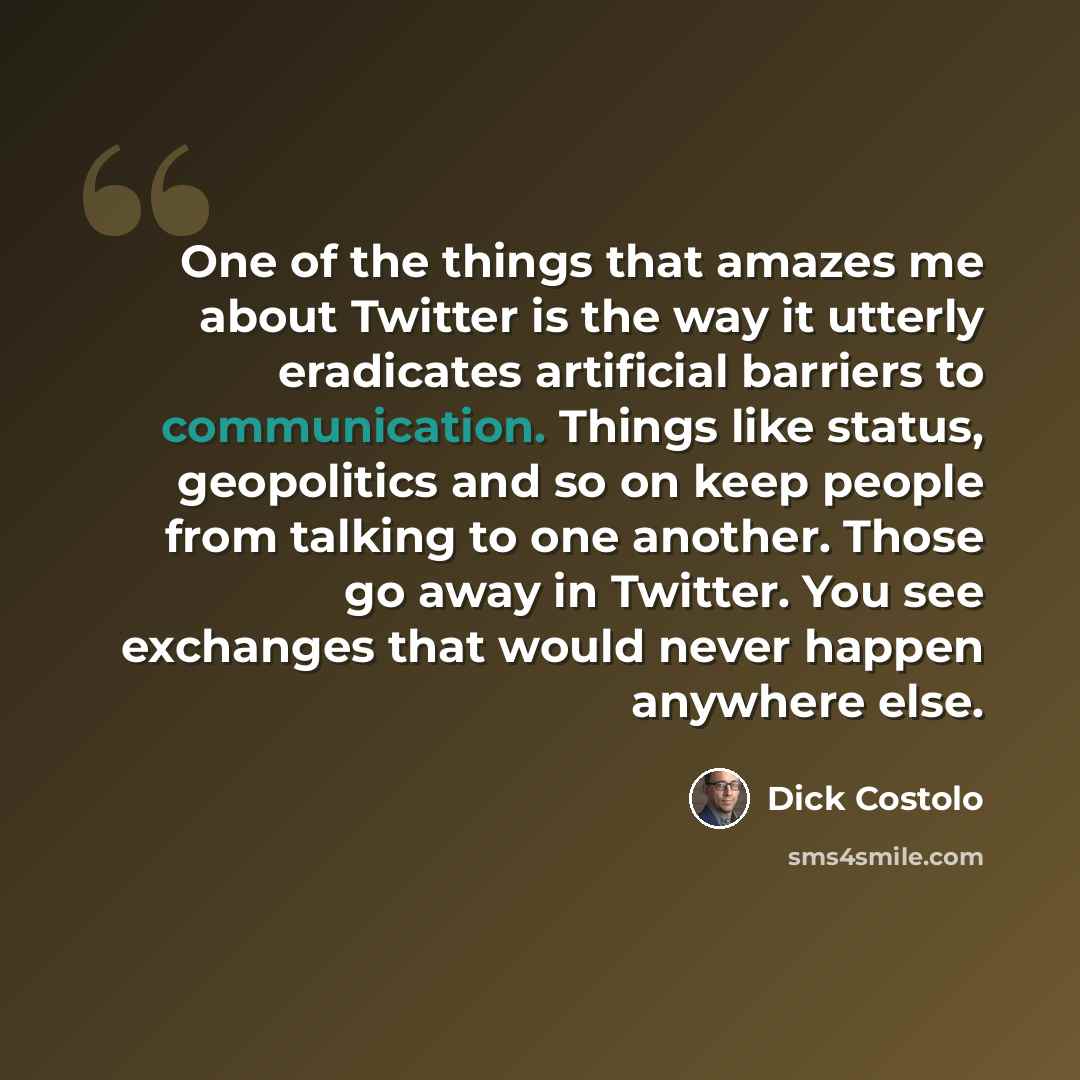 “One of the things that amazes me about Twitter is the way it utterly eradicates artificial barriers to communication. Things like status, geopolitics and so on keep people from talking to one another. Those go away in Twitter. You see exchanges that would never happen anywhere else.” quote by Dick Costolo