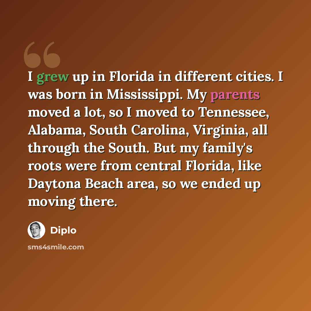 “I grew up in Florida in different cities. I was born in Mississippi. My parents moved a lot, so I moved to Tennessee, Alabama, South Carolina, Virginia, all through the South. But my family's roots were from central Florida, like Daytona Beach area, so we ended up moving there.” quote by Diplo