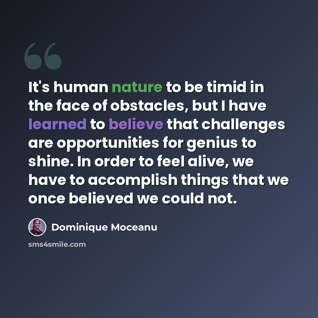 “It's human nature to be timid in the face of obstacles, but I have learned to believe that challenges are opportunities for genius to shine. In order to feel alive, we have to accomplish things that we once believed we could not.” quote by Dominique Moceanu