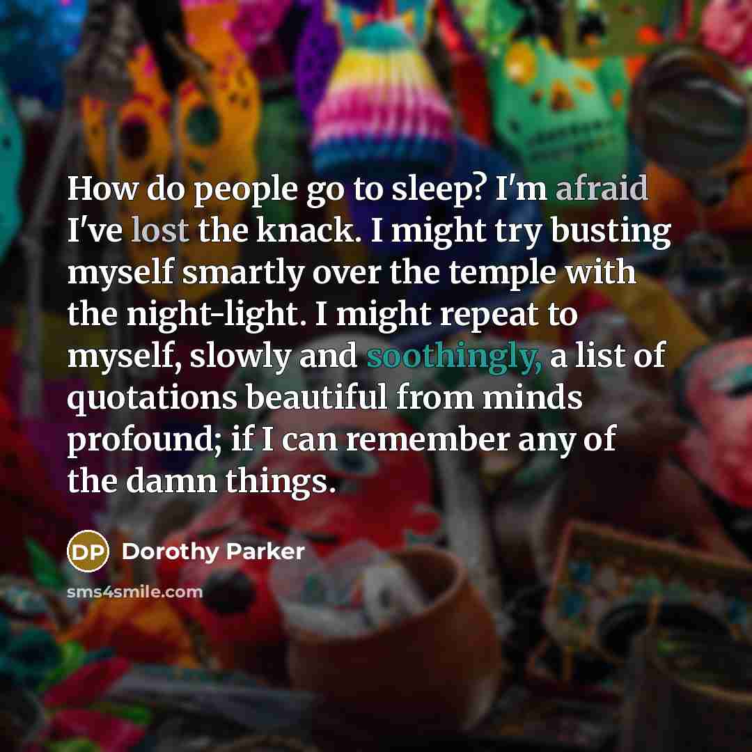 “How do people go to sleep? I'm afraid I've lost the knack. I might try busting myself smartly over the temple with the night-light. I might repeat to myself, slowly and soothingly, a list of quotations beautiful from minds profound; if I can remember any of the damn things.” quote by Dorothy Parker