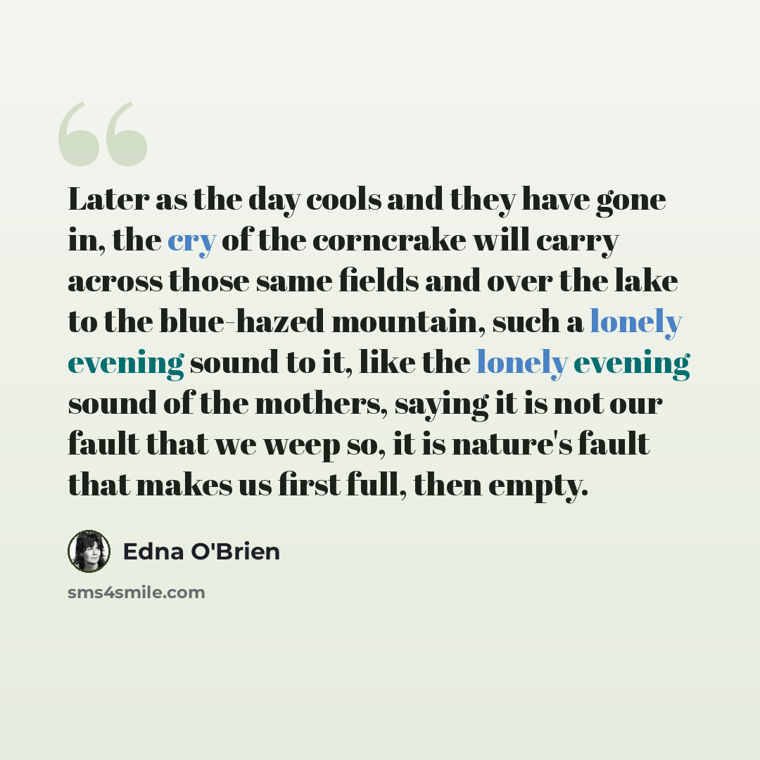 “Later as the day cools and they have gone in, the cry of the corncrake will carry across those same fields and over the lake to the blue-hazed mountain, such a lonely evening sound to it, like the lonely evening sound of the mothers, saying it is not our fault that we weep so, it is nature's fault…” quote by Edna O'Brien