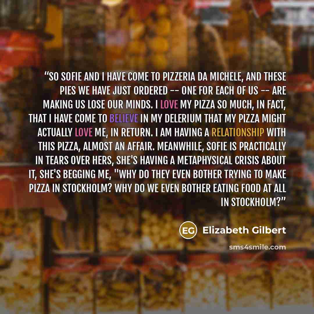 “So Sofie and I have come to Pizzeria da Michele, and these pies we have just ordered -- one for each of us -- are making us lose our minds. I love my pizza so much, in fact, that I have come to believe in my delerium that my pizza might actually love me, in return. I am having a relationship with…” quote by Elizabeth Gilbert