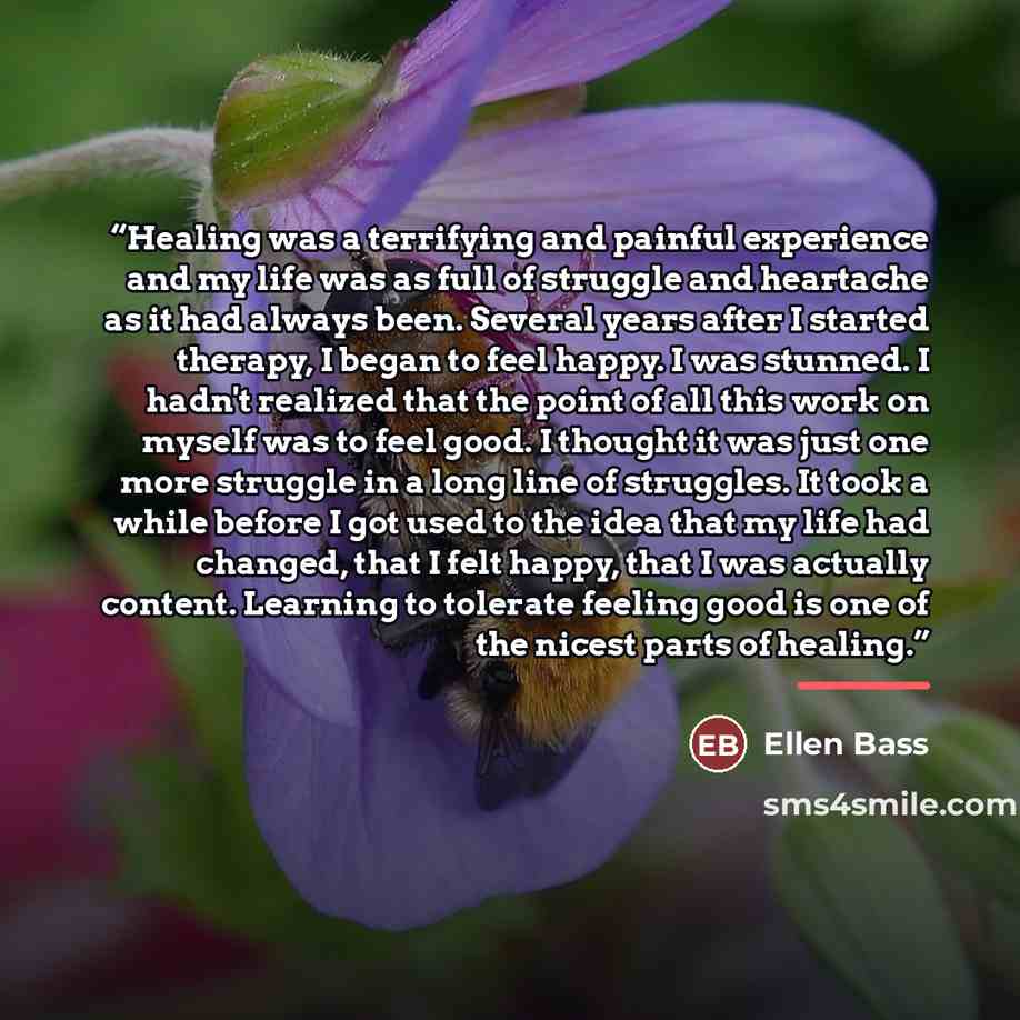 “Healing was a terrifying and painful experience and my life was as full of struggle and heartache as it had always been. Several years after I started therapy, I began to feel happy. I was stunned. I hadn't realized that the point of all this work on myself was to feel good. I thought it was just…” quote by Ellen Bass
