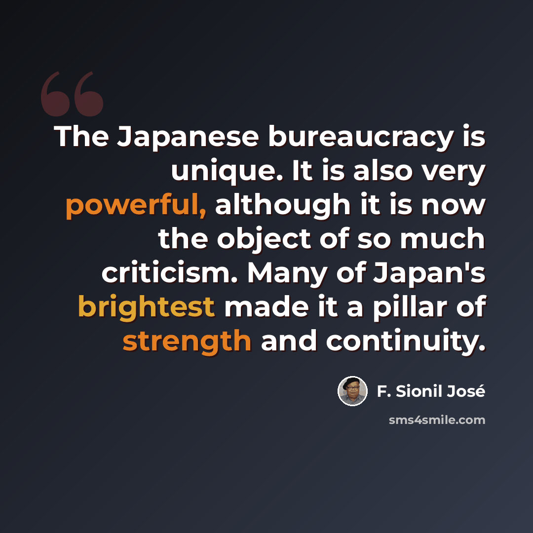 “The Japanese bureaucracy is unique. It is also very powerful, although it is now the object of so much criticism. Many of Japan's brightest made it a pillar of strength and continuity.” quote by F. Sionil Jose